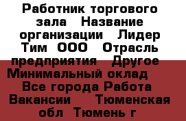 Работник торгового зала › Название организации ­ Лидер Тим, ООО › Отрасль предприятия ­ Другое › Минимальный оклад ­ 1 - Все города Работа » Вакансии   . Тюменская обл.,Тюмень г.